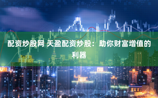 配资炒股网 天盈配资炒股：助你财富增值的利器