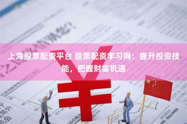上海股票配资平台 股票配资学习网：提升投资技能，把握财富机遇