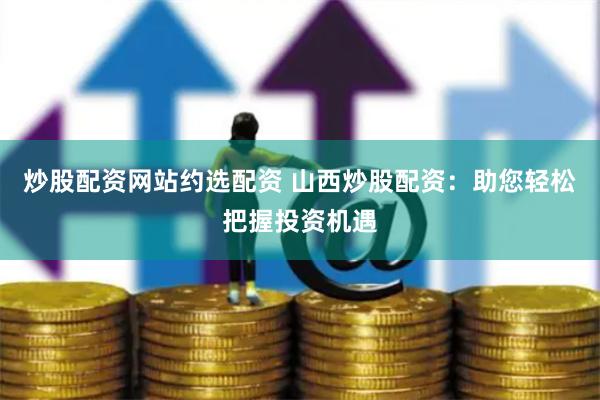 炒股配资网站约选配资 山西炒股配资：助您轻松把握投资机遇