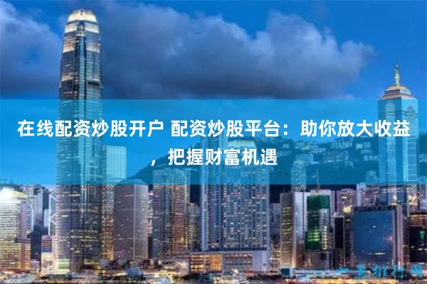 在线配资炒股开户 配资炒股平台：助你放大收益，把握财富机遇