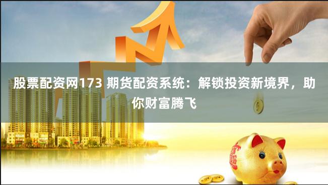 股票配资网173 期货配资系统：解锁投资新境界，助你财富腾飞