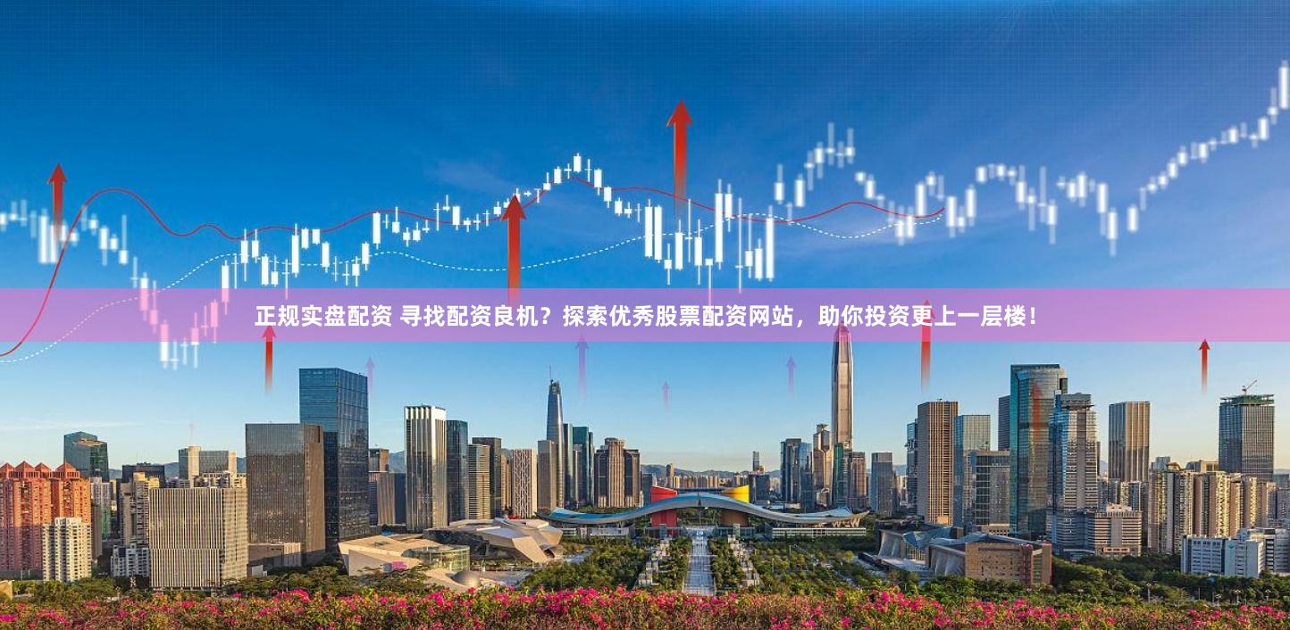 正规实盘配资 寻找配资良机？探索优秀股票配资网站，助你投资更上一层楼！