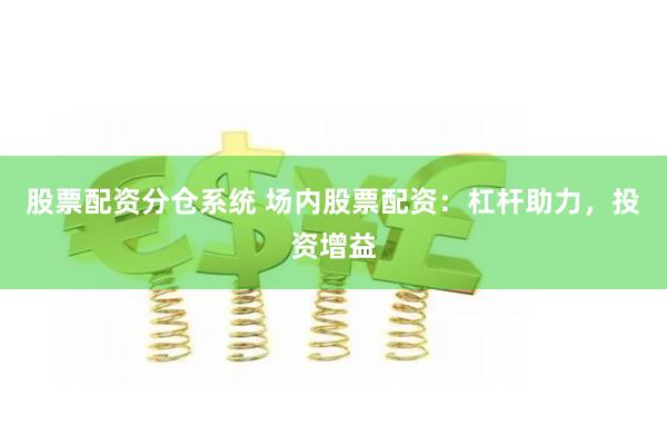 股票配资分仓系统 场内股票配资：杠杆助力，投资增益