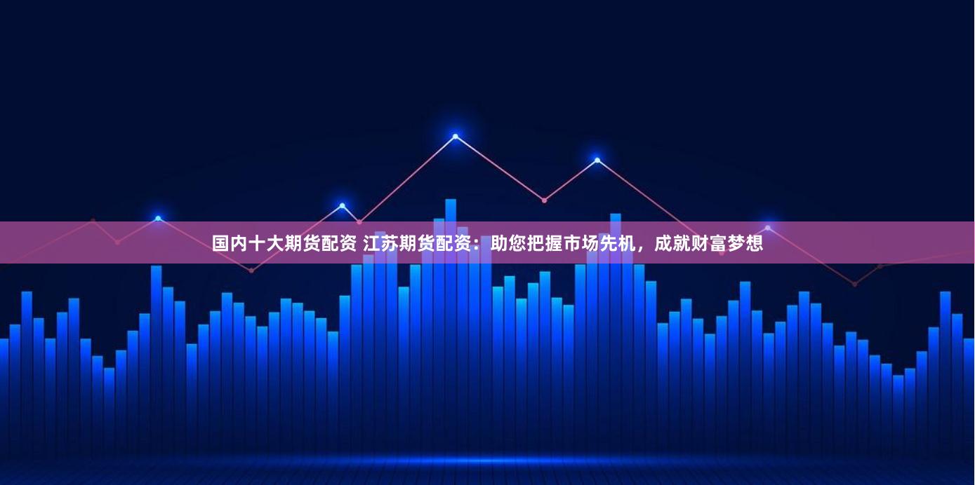 国内十大期货配资 江苏期货配资：助您把握市场先机，成就财富梦想